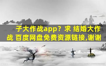 子大作战app？求 结婚大作战 百度网盘免费资源链接,谢谢